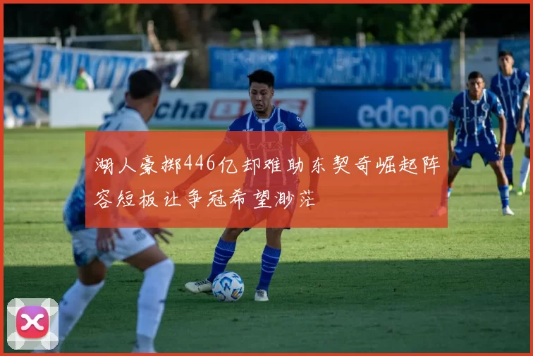 湖人豪掷446亿却难助东契奇崛起阵容短板让争冠希望渺茫