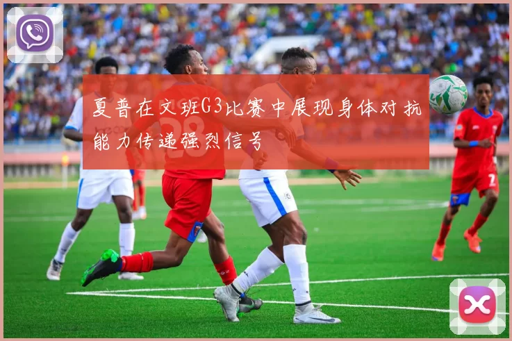 夏普在文班G3比赛中展现身体对抗能力传递强烈信号