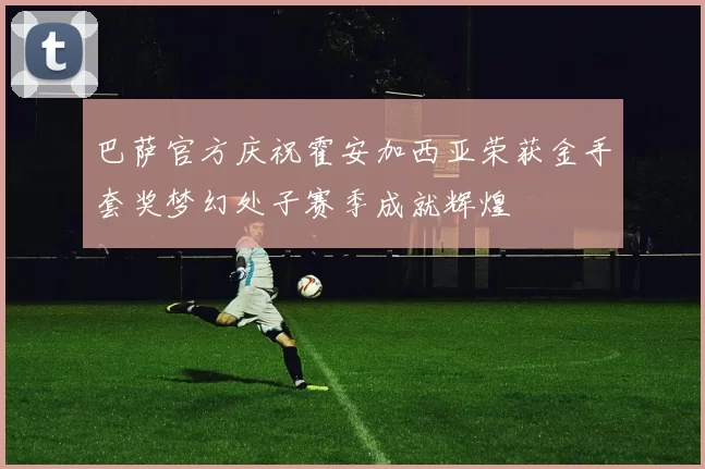 巴萨官方庆祝霍安加西亚荣获金手套奖梦幻处子赛季成就辉煌