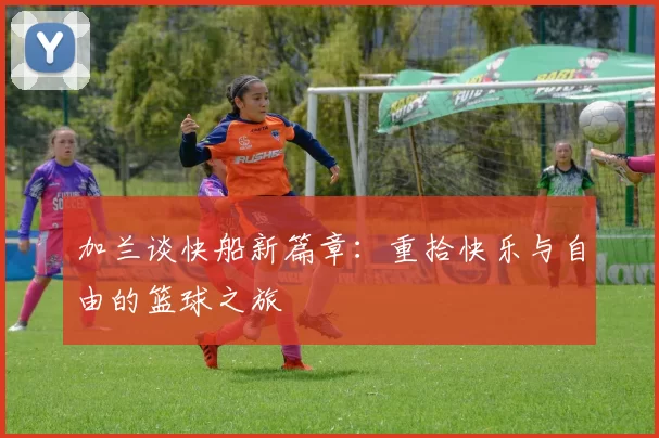 加兰谈快船新篇章：重拾快乐与自由的篮球之旅