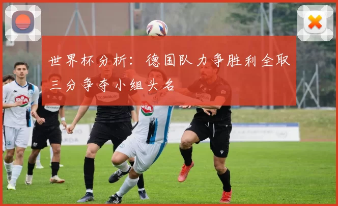 世界杯分析：德国队力争胜利全取三分争夺小组头名