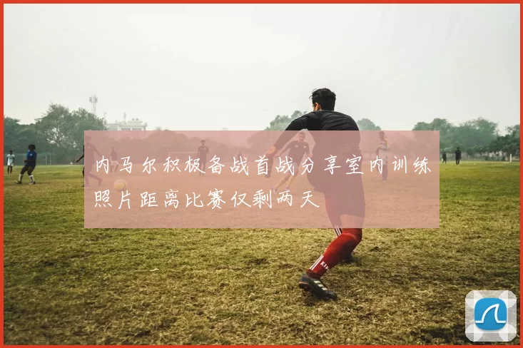 内马尔积极备战首战分享室内训练照片距离比赛仅剩两天