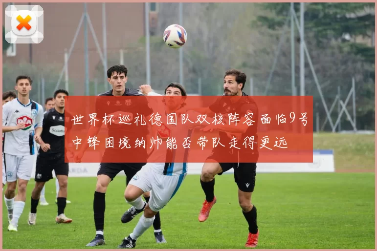 世界杯巡礼德国队双核阵容面临9号中锋困境纳帅能否带队走得更远