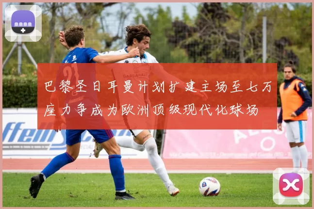 巴黎圣日耳曼计划扩建主场至七万座力争成为欧洲顶级现代化球场