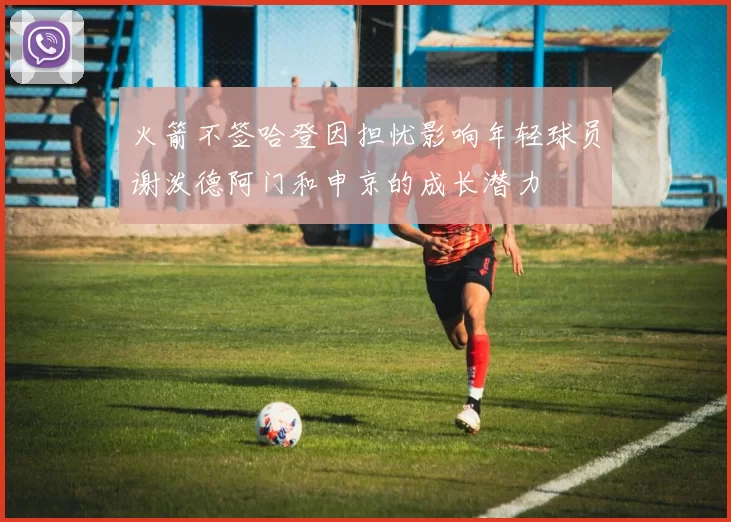 火箭不签哈登因担忧影响年轻球员谢泼德阿门和申京的成长潜力