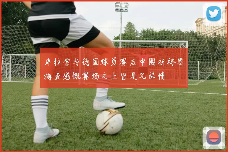 库拉索与德国球员赛后中圈祈祷恩梅查感慨赛场之上皆是兄弟情