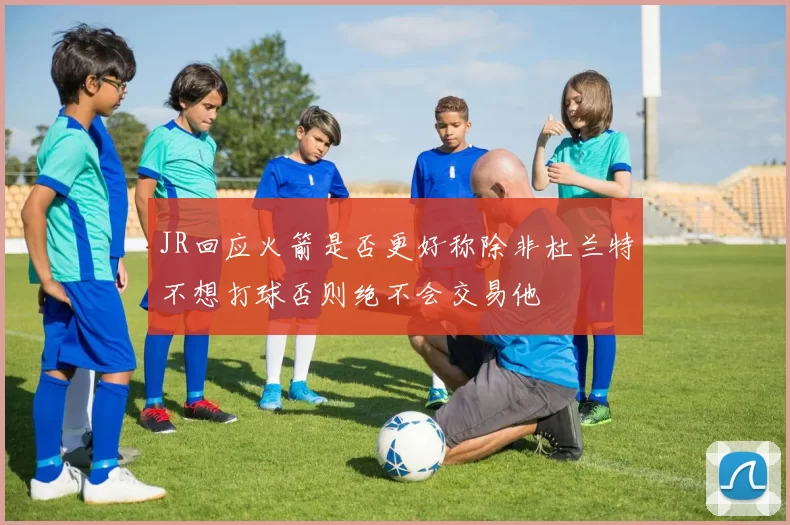 JR回应火箭是否更好称除非杜兰特不想打球否则绝不会交易他