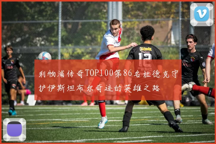 利物浦传奇TOP100第86名杜德克守护伊斯坦布尔奇迹的英雄之路