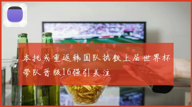本托或重返韩国队执教上届世界杯带队晋级16强引关注