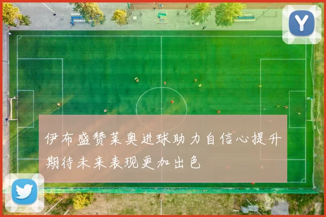 伊布盛赞莱奥进球助力自信心提升期待未来表现更加出色