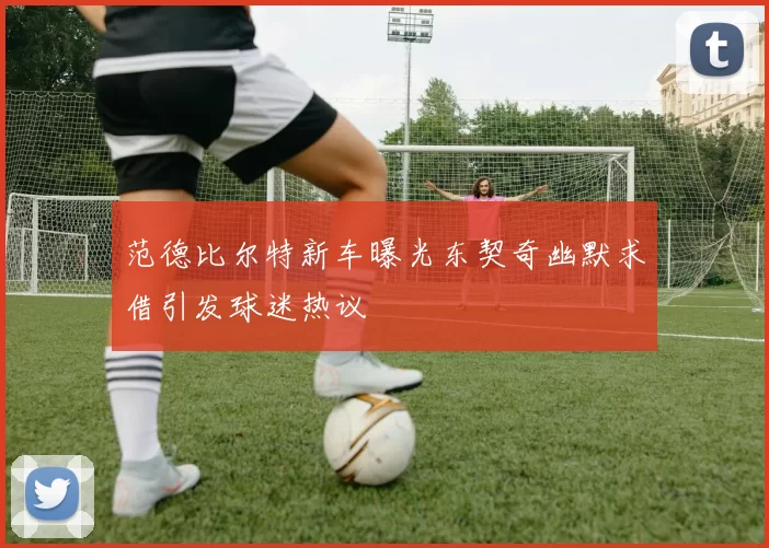 范德比尔特新车曝光东契奇幽默求借引发球迷热议
