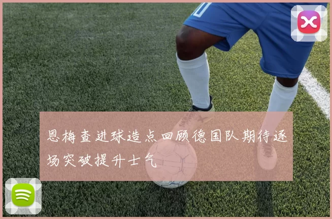 恩梅查进球造点回顾德国队期待逐场突破提升士气
