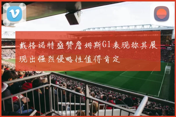 戴格诺特盛赞詹姆斯G1表现称其展现出强烈侵略性值得肯定