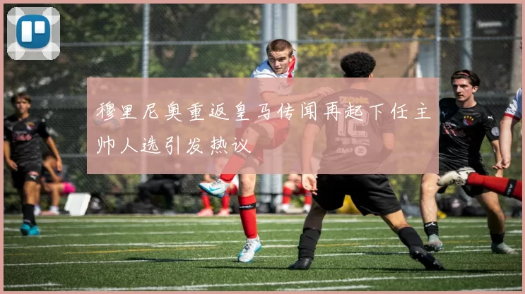 穆里尼奥重返皇马传闻再起下任主帅人选引发热议