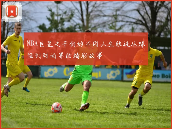 NBA巨星之子们的不同人生轨迹从球场到时尚界的精彩故事