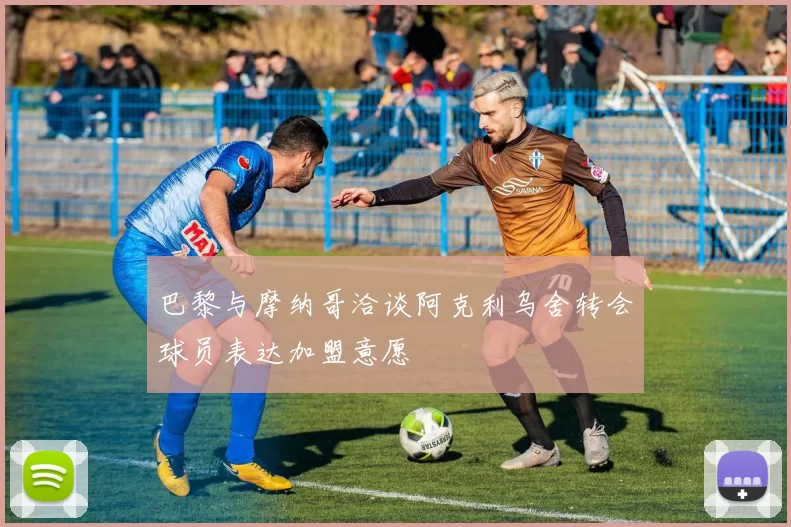 巴黎与摩纳哥洽谈阿克利乌舍转会球员表达加盟意愿