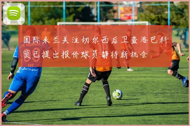国际米兰关注切尔西后卫查洛巴科莫已提出报价球员静待新机会